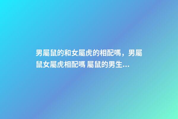 男屬鼠的和女屬虎的相配嗎，男屬鼠女屬虎相配嗎 屬鼠的男生與屬虎女婚配嗎，男屬鼠與女屬虎配嗎？-第1張-觀點-玄機派